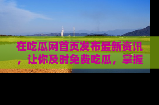 在吃瓜网首页发布最新资讯,让你及时免费吃瓜,掌握热点!