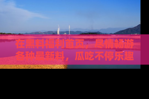 在黑料福利首页，尽情畅游各种最新料，瓜吃不停乐趣无穷！