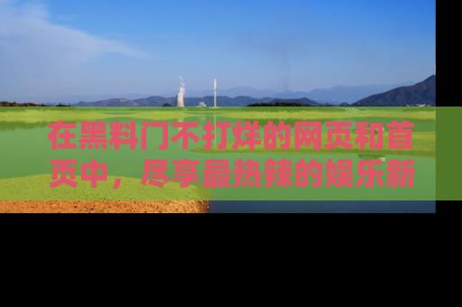 在黑料门不打烊的网页和首页中，尽享最热辣的娱乐新闻与八卦，快来围观！