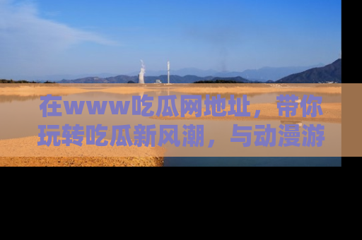 在www吃瓜网地址,带你玩转吃瓜新风潮,与动漫游戏角色共度精彩时光!