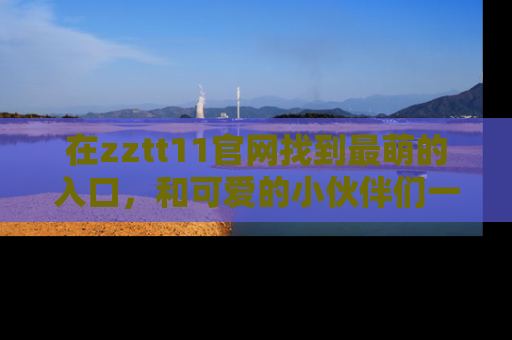 在zztt11官网找到最萌的入口,和可爱的小伙伴们一起吃瓜吧!