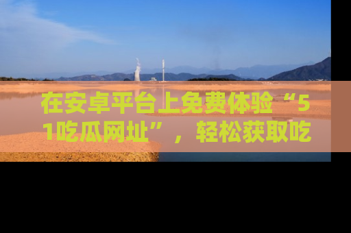 在安卓平台上免费体验“51吃瓜网址”,轻松获取吃瓜新鲜事!
