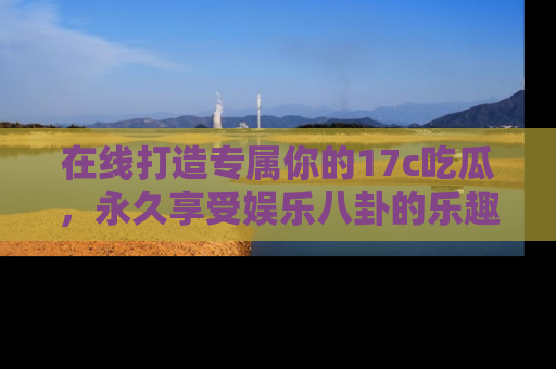 在线打造专属你的17c吃瓜,永久享受娱乐八卦的乐趣