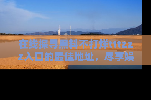 在线探寻黑料不打烊tttzzz入口的最佳地址,尽享娱乐圈八卦盛宴!