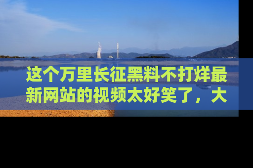 这个万里长征黑料不打烊最新网站的视频太好笑了,大家快来一起看吧!