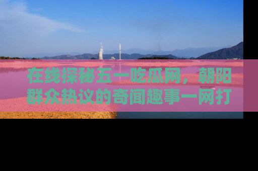 在线探秘五一吃瓜网,朝阳群众热议的奇闻趣事一网打尽