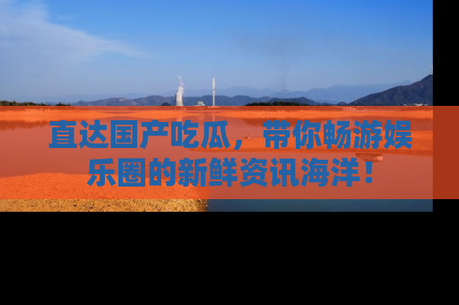 直达国产吃瓜,带你畅游娱乐圈的新鲜资讯海洋!
