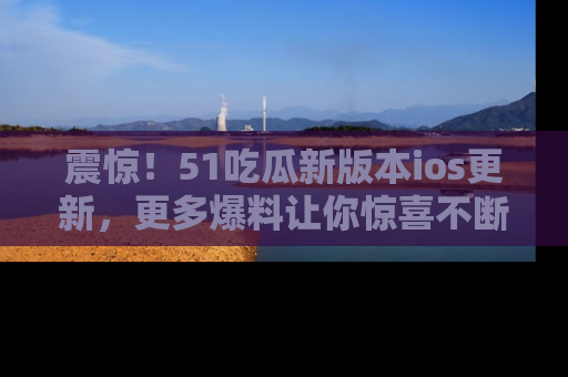 震惊!51吃瓜新版本ios更新,更多爆料让你惊喜不断,赶快来看吧!