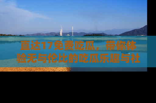直达17免费吃瓜,带你体验无与伦比的吃瓜乐趣与社区互动