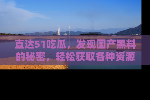 直达51吃瓜,发现国产黑料的秘密,轻松获取各种资源与资讯