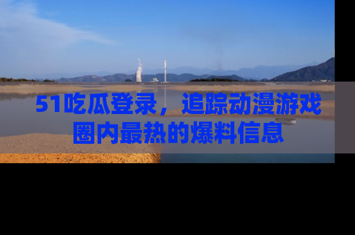 51吃瓜登录,追踪动漫游戏圈内最热的爆料信息