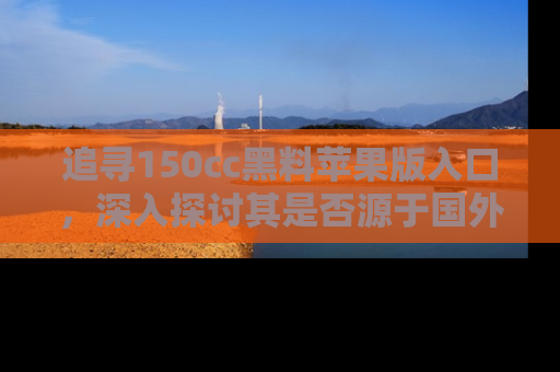 追寻150cc黑料苹果版入口,深入探讨其是否源于国外的传闻