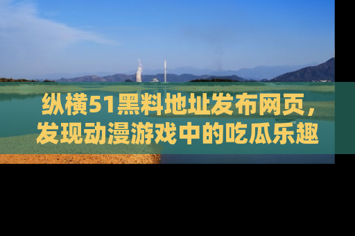 纵横51黑料地址发布网页，发现动漫游戏中的吃瓜乐趣