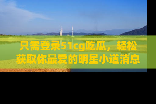 只需登录51cg吃瓜,轻松获取你最爱的明星小道消息!