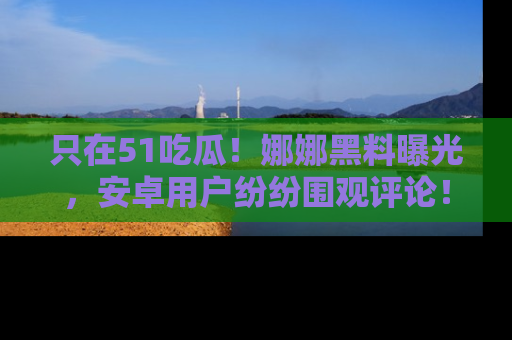 只在51吃瓜!娜娜黑料曝光,安卓用户纷纷围观评论!