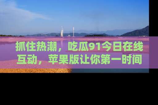 抓住热潮,吃瓜91今日在线互动,苹果版让你第一时间掌握信息!