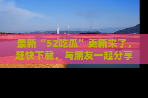 最新“52吃瓜”更新来了，赶快下载，与朋友一起分享吃瓜乐趣！