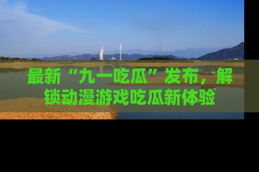 最新“九一吃瓜”发布，解锁动漫游戏吃瓜新体验