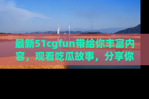 最新51cgfun带给你丰富内容，观看吃瓜故事，分享你的感受！