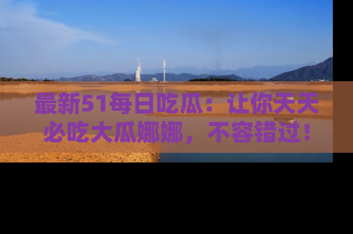 最新51每日吃瓜：让你天天必吃大瓜娜娜，不容错过！