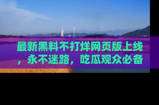 最新黑料不打烊网页版上线，永不迷路，吃瓜观众必备工具！