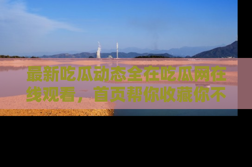 最新吃瓜动态全在吃瓜网在线观看，首页帮你收藏你不能错过的精彩！