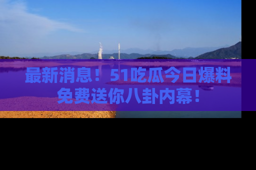 最新消息！51吃瓜今日爆料免费送你八卦内幕！
