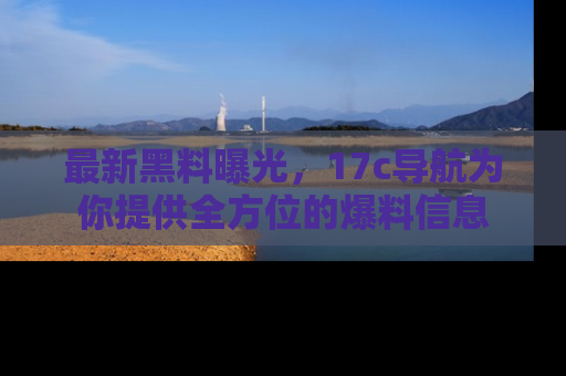 最新黑料曝光，17c导航为你提供全方位的爆料信息