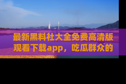 最新黑料社大全免费高清版观看下载app，吃瓜群众的必备神器
