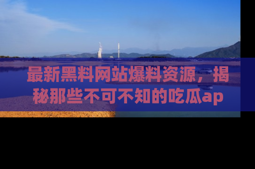 最新黑料网站爆料资源，揭秘那些不可不知的吃瓜app！