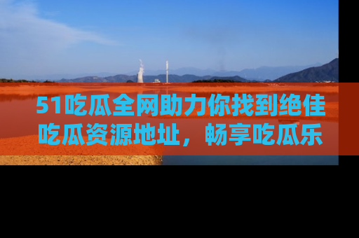 51吃瓜全网助力你找到绝佳吃瓜资源地址，畅享吃瓜乐趣！