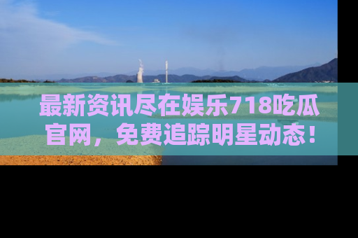 最新资讯尽在娱乐718吃瓜官网，免费追踪明星动态！