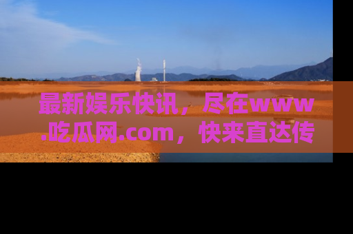 最新娱乐快讯，尽在www.吃瓜网.com，快来直达传送门收获惊喜吧！