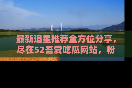 最新追星推荐全方位分享，尽在52吾爱吃瓜网站，粉丝必看